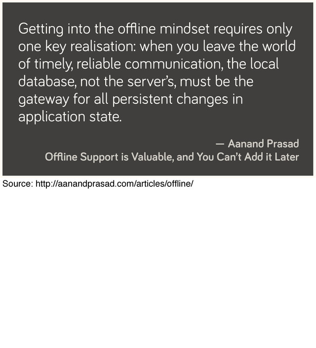 Getting into the oﬄine mindset requires only
one key realisation: when you leave the world
of timely, reliable communication, the local
database, not the server’s, must be the
gateway for all persistent changes in
application state.
— Aanand Prasad
Oﬄine Support is Valuable, and You Can’t Add it Later
Source: http://aanandprasad.com/articles/ofﬂine/
