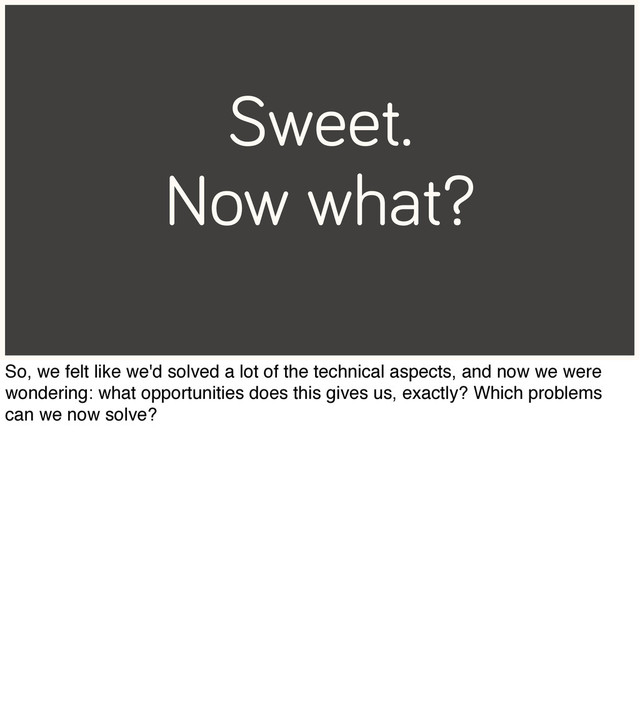 Sweet.
Now what?
So, we felt like we'd solved a lot of the technical aspects, and now we were
wondering: what opportunities does this gives us, exactly? Which problems
can we now solve?
