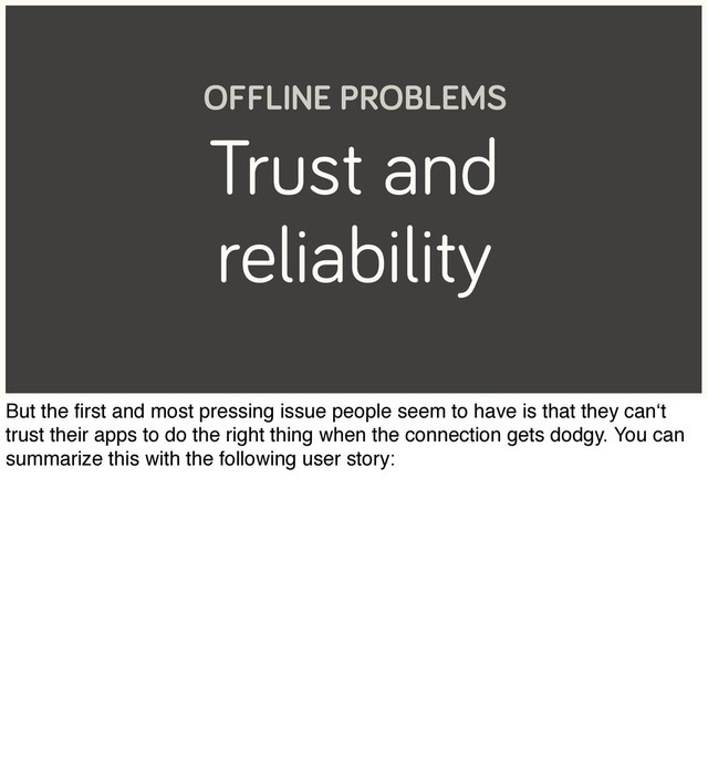 Trust and
reliability
OFFLINE PROBLEMS
But the ﬁrst and most pressing issue people seem to have is that they can‘t
trust their apps to do the right thing when the connection gets dodgy. You can
summarize this with the following user story:
