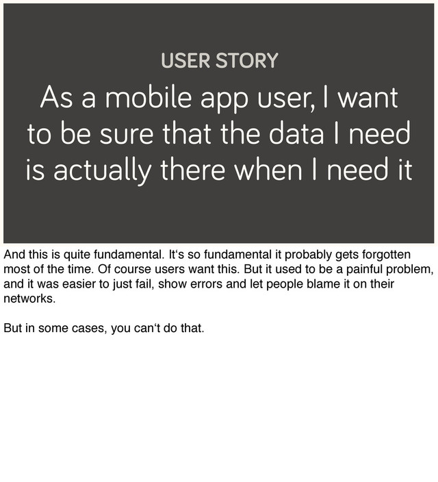 As a mobile app user, I want
to be sure that the data I need
is actually there when I need it
USER STORY
And this is quite fundamental. It‘s so fundamental it probably gets forgotten
most of the time. Of course users want this. But it used to be a painful problem,
and it was easier to just fail, show errors and let people blame it on their
networks.
But in some cases, you can‘t do that.
