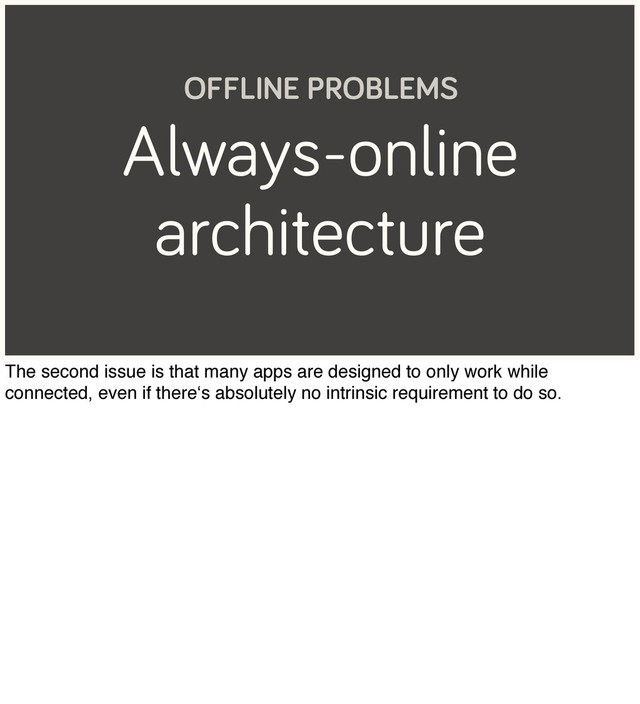 Always-online
architecture
OFFLINE PROBLEMS
The second issue is that many apps are designed to only work while
connected, even if there‘s absolutely no intrinsic requirement to do so.

