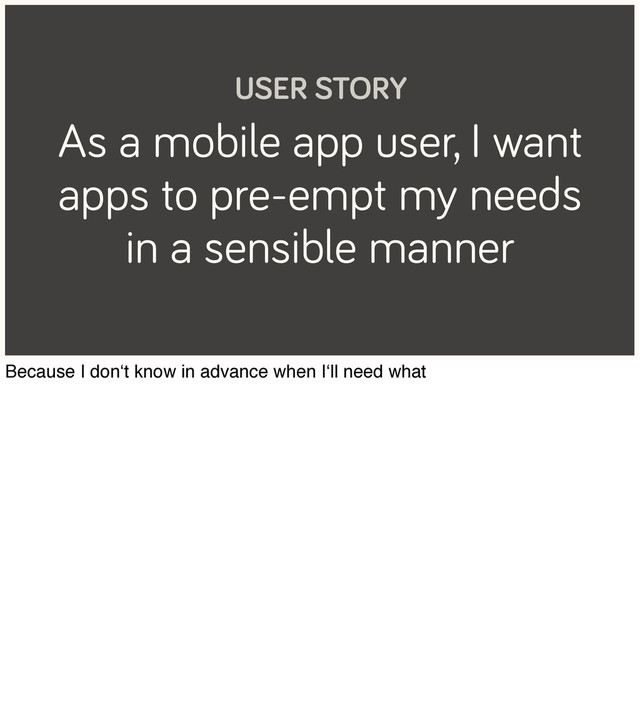 As a mobile app user, I want
apps to pre-empt my needs
in a sensible manner
USER STORY
Because I don‘t know in advance when I‘ll need what

