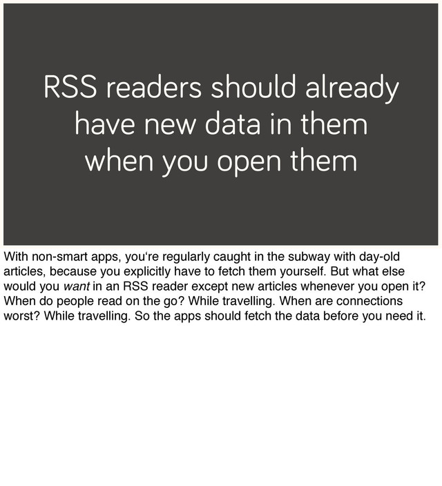 RSS readers should already
have new data in them
when you open them
With non-smart apps, you‘re regularly caught in the subway with day-old
articles, because you explicitly have to fetch them yourself. But what else
would you want in an RSS reader except new articles whenever you open it?
When do people read on the go? While travelling. When are connections
worst? While travelling. So the apps should fetch the data before you need it.
