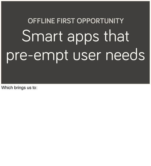 Smart apps that
pre-empt user needs
OFFLINE FIRST OPPORTUNITY
Which brings us to:
