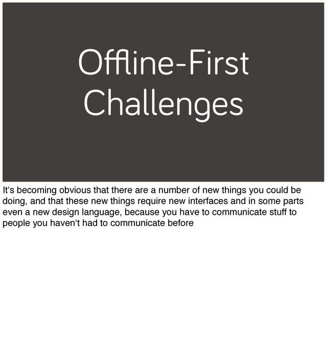 Oﬄine-First
Challenges
It‘s becoming obvious that there are a number of new things you could be
doing, and that these new things require new interfaces and in some parts
even a new design language, because you have to communicate stuff to
people you haven‘t had to communicate before
