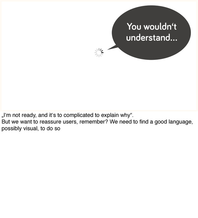 You wouldn‘t
understand…
„I‘m not ready, and it‘s to complicated to explain why“.
But we want to reassure users, remember? We need to ﬁnd a good language,
possibly visual, to do so
