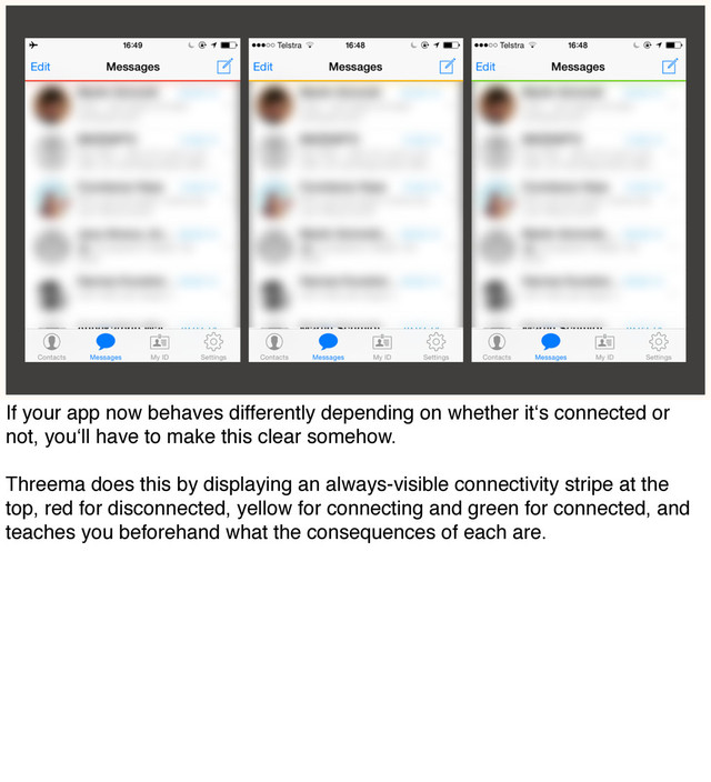 If your app now behaves differently depending on whether it‘s connected or
not, you‘ll have to make this clear somehow.
Threema does this by displaying an always-visible connectivity stripe at the
top, red for disconnected, yellow for connecting and green for connected, and
teaches you beforehand what the consequences of each are.
