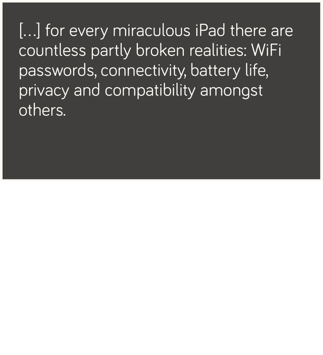 […] for every miraculous iPad there are
countless partly broken realities: WiFi
passwords, connectivity, battery life,
privacy and compatibility amongst
others.
