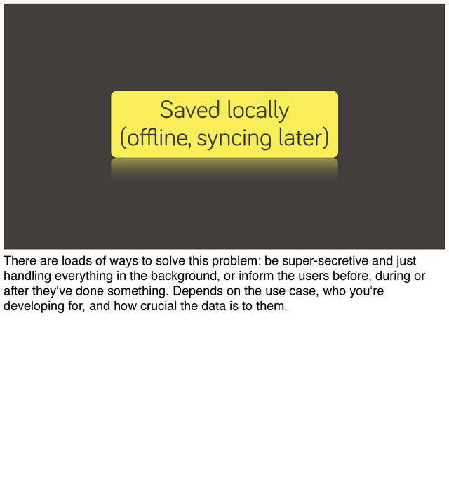 Saved locally
(oﬄine, syncing later)
There are loads of ways to solve this problem: be super-secretive and just
handling everything in the background, or inform the users before, during or
after they‘ve done something. Depends on the use case, who you‘re
developing for, and how crucial the data is to them.
