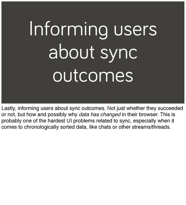 Informing users
about sync
outcomes
Lastly, informing users about sync outcomes. Not just whether they succeeded
or not, but how and possibly why data has changed in their browser. This is
probably one of the hardest UI problems related to sync, especially when it
comes to chronologically sorted data, like chats or other streams/threads.
