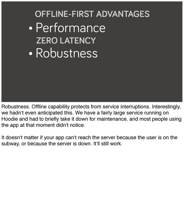 • Performance
ZERO LATENCY
• Robustness
OFFLINE-FIRST ADVANTAGES
Robustness. Ofﬂine capability protects from service interruptions. Interestingly,
we hadn‘t even anticipated this. We have a fairly large service running on
Hoodie and had to brieﬂy take it down for maintenance, and most people using
the app at that moment didn‘t notice.
It doesn‘t matter if your app can‘t reach the server because the user is on the
subway, or because the server is down. It‘ll still work.
