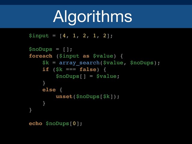 Algorithms
$input = [4, 1, 2, 1, 2];
$noDups = [];
foreach ($input as $value) {
$k = array_search($value, $noDups);
if ($k === false) {
$noDups[] = $value;
}
else {
unset($noDups[$k]);
}
}
echo $noDups[0];

