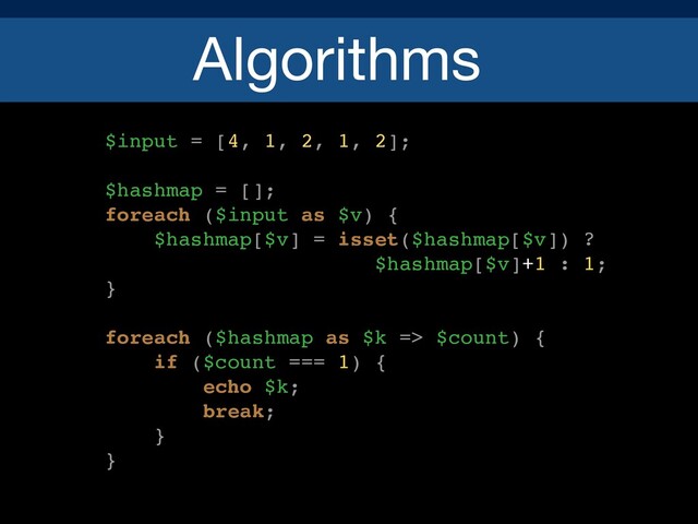 Algorithms
$input = [4, 1, 2, 1, 2];
$hashmap = [];
foreach ($input as $v) {
$hashmap[$v] = isset($hashmap[$v]) ?
$hashmap[$v]+1 : 1;
}
foreach ($hashmap as $k => $count) {
if ($count === 1) {
echo $k;
break;
}
}
