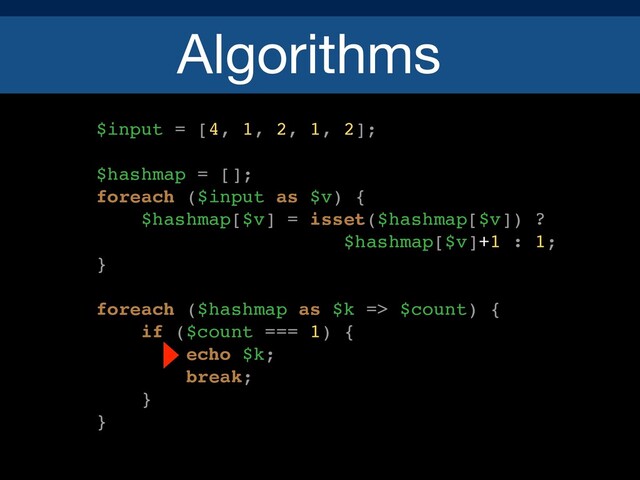 Algorithms
$input = [4, 1, 2, 1, 2];
$hashmap = [];
foreach ($input as $v) {
$hashmap[$v] = isset($hashmap[$v]) ?
$hashmap[$v]+1 : 1;
}
foreach ($hashmap as $k => $count) {
if ($count === 1) {
echo $k;
break;
}
}
