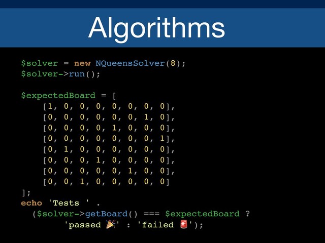 Algorithms
$solver = new NQueensSolver(8);
$solver->run();
$expectedBoard = [
[1, 0, 0, 0, 0, 0, 0, 0],
[0, 0, 0, 0, 0, 0, 1, 0],
[0, 0, 0, 0, 1, 0, 0, 0],
[0, 0, 0, 0, 0, 0, 0, 1],
[0, 1, 0, 0, 0, 0, 0, 0],
[0, 0, 0, 1, 0, 0, 0, 0],
[0, 0, 0, 0, 0, 1, 0, 0],
[0, 0, 1, 0, 0, 0, 0, 0]
];
echo 'Tests ' .
($solver->getBoard() === $expectedBoard ?
'passed 🎉' : 'failed 🚨');
