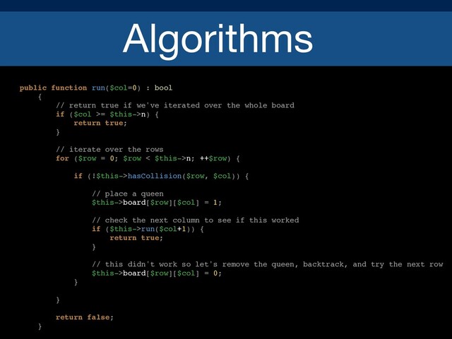 Algorithms
public function run($col=0) : bool
{
// return true if we've iterated over the whole board
if ($col >= $this->n) {
return true;
}
// iterate over the rows
for ($row = 0; $row < $this->n; ++$row) {
if (!$this->hasCollision($row, $col)) {
// place a queen
$this->board[$row][$col] = 1;
// check the next column to see if this worked
if ($this->run($col+1)) {
return true;
}
// this didn't work so let's remove the queen, backtrack, and try the next row
$this->board[$row][$col] = 0;
}
}
return false;
}
