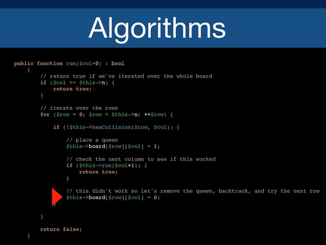 Algorithms
public function run($col=0) : bool
{
// return true if we've iterated over the whole board
if ($col >= $this->n) {
return true;
}
// iterate over the rows
for ($row = 0; $row < $this->n; ++$row) {
if (!$this->hasCollision($row, $col)) {
// place a queen
$this->board[$row][$col] = 1;
// check the next column to see if this worked
if ($this->run($col+1)) {
return true;
}
// this didn't work so let's remove the queen, backtrack, and try the next row
$this->board[$row][$col] = 0;
}
}
return false;
}
