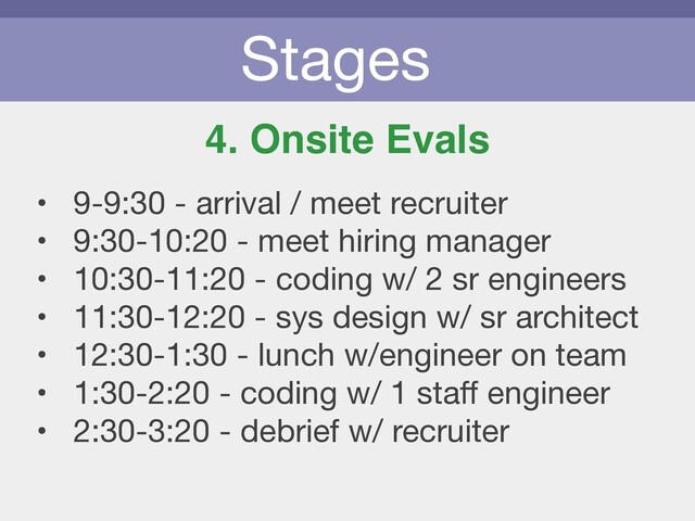 Stages
4. Onsite Evals
• 9-9:30 - arrival / meet recruiter

• 9:30-10:20 - meet hiring manager

• 10:30-11:20 - coding w/ 2 sr engineers

• 11:30-12:20 - sys design w/ sr architect

• 12:30-1:30 - lunch w/engineer on team

• 1:30-2:20 - coding w/ 1 staﬀ engineer

• 2:30-3:20 - debrief w/ recruiter
