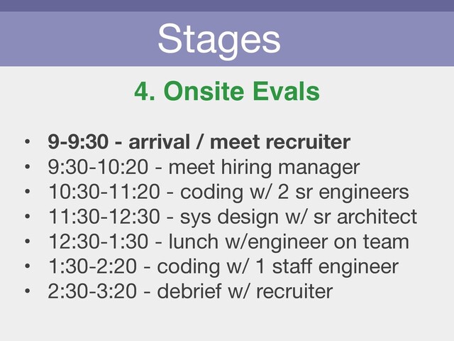 Stages
4. Onsite Evals
• 9-9:30 - arrival / meet recruiter
• 9:30-10:20 - meet hiring manager

• 10:30-11:20 - coding w/ 2 sr engineers

• 11:30-12:30 - sys design w/ sr architect

• 12:30-1:30 - lunch w/engineer on team

• 1:30-2:20 - coding w/ 1 staﬀ engineer

• 2:30-3:20 - debrief w/ recruiter
