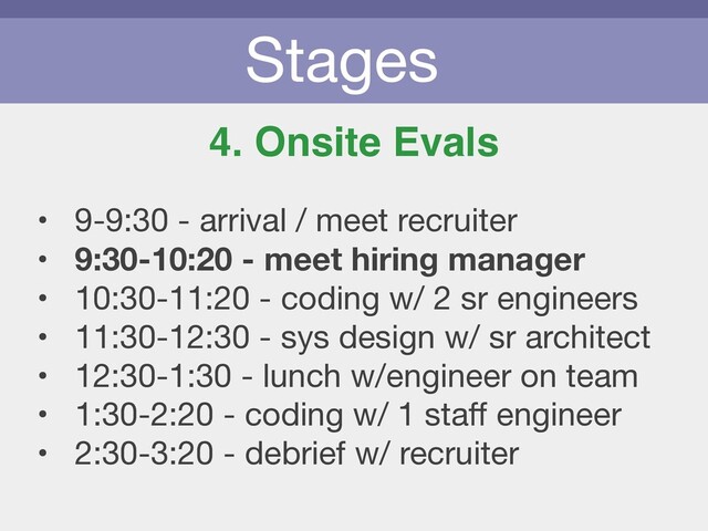 Stages
4. Onsite Evals
• 9-9:30 - arrival / meet recruiter

• 9:30-10:20 - meet hiring manager
• 10:30-11:20 - coding w/ 2 sr engineers

• 11:30-12:30 - sys design w/ sr architect

• 12:30-1:30 - lunch w/engineer on team

• 1:30-2:20 - coding w/ 1 staﬀ engineer

• 2:30-3:20 - debrief w/ recruiter
