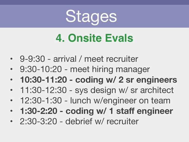 Stages
4. Onsite Evals
• 9-9:30 - arrival / meet recruiter

• 9:30-10:20 - meet hiring manager

• 10:30-11:20 - coding w/ 2 sr engineers
• 11:30-12:30 - sys design w/ sr architect

• 12:30-1:30 - lunch w/engineer on team

• 1:30-2:20 - coding w/ 1 staﬀ engineer
• 2:30-3:20 - debrief w/ recruiter

