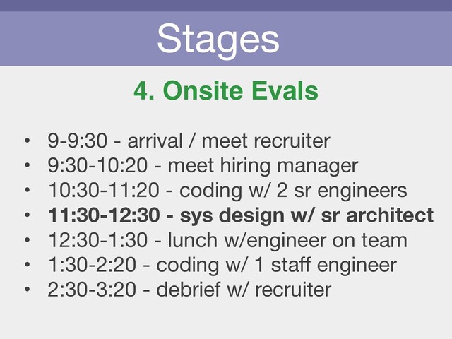 Stages
4. Onsite Evals
• 9-9:30 - arrival / meet recruiter

• 9:30-10:20 - meet hiring manager

• 10:30-11:20 - coding w/ 2 sr engineers

• 11:30-12:30 - sys design w/ sr architect
• 12:30-1:30 - lunch w/engineer on team

• 1:30-2:20 - coding w/ 1 staﬀ engineer

• 2:30-3:20 - debrief w/ recruiter
