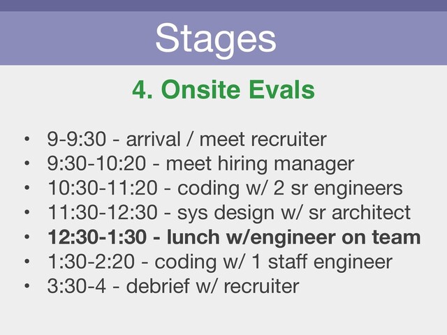 Stages
4. Onsite Evals
• 9-9:30 - arrival / meet recruiter

• 9:30-10:20 - meet hiring manager

• 10:30-11:20 - coding w/ 2 sr engineers

• 11:30-12:30 - sys design w/ sr architect

• 12:30-1:30 - lunch w/engineer on team
• 1:30-2:20 - coding w/ 1 staﬀ engineer

• 3:30-4 - debrief w/ recruiter
