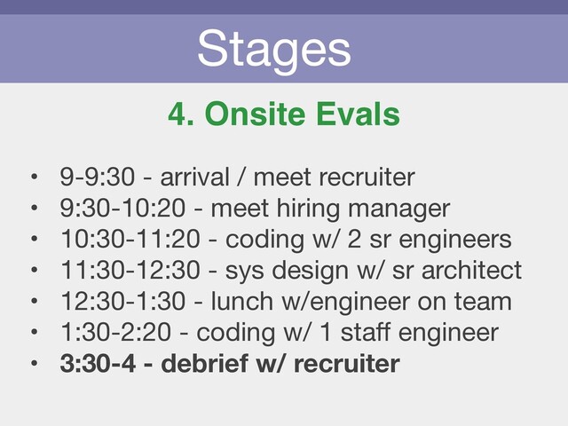 Stages
4. Onsite Evals
• 9-9:30 - arrival / meet recruiter

• 9:30-10:20 - meet hiring manager

• 10:30-11:20 - coding w/ 2 sr engineers

• 11:30-12:30 - sys design w/ sr architect

• 12:30-1:30 - lunch w/engineer on team

• 1:30-2:20 - coding w/ 1 staﬀ engineer

• 3:30-4 - debrief w/ recruiter
