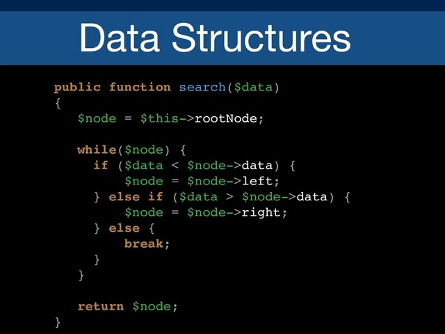Data Structures
public function search($data)
{
$node = $this->rootNode;
while($node) {
if ($data < $node->data) {
$node = $node->left;
} else if ($data > $node->data) {
$node = $node->right;
} else {
break;
}
}
return $node;
}
