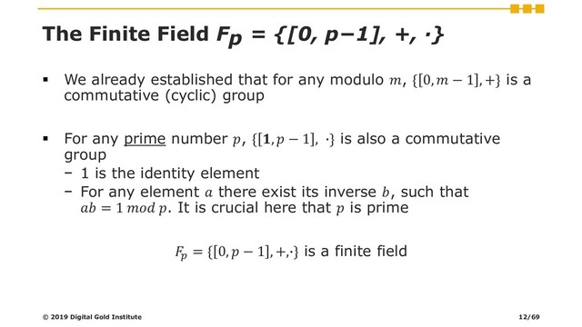 The Finite Field Fp = {[0, p−1], +, ∙}
▪ We already established that for any modulo , { 0,  − 1 , +} is a
commutative (cyclic) group
▪ For any prime number , { ,  − 1 , ∙} is also a commutative
group
− 1 is the identity element
− For any element  there exist its inverse , such that
 = 1  . It is crucial here that  is prime

= { 0,  − 1 , +,∙} is a finite field
© 2019 Digital Gold Institute 12/69
