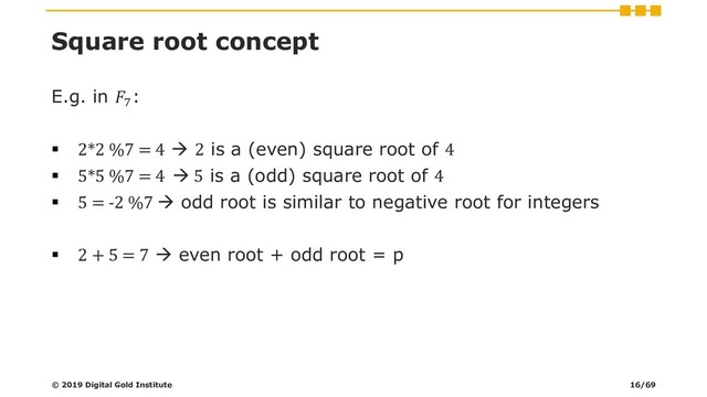 Square root concept
E.g. in 7
:
▪ 2*2 %7 = 4 → 2 is a (even) square root of 4
▪ 5*5 %7 = 4 → 5 is a (odd) square root of 4
▪ 5 = -2 %7 → odd root is similar to negative root for integers
▪ 2 + 5 = 7 → even root + odd root = p
© 2019 Digital Gold Institute 16/69
