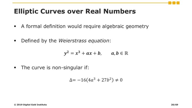 Elliptic Curves over Real Numbers
▪ A formal definition would require algebraic geometry
▪ Defined by the Weierstrass equation:
 =  +  + , ,  ∈ ℝ
▪ The curve is non-singular if:
∆= −16 43 + 272 ≠ 0
© 2019 Digital Gold Institute 20/69
