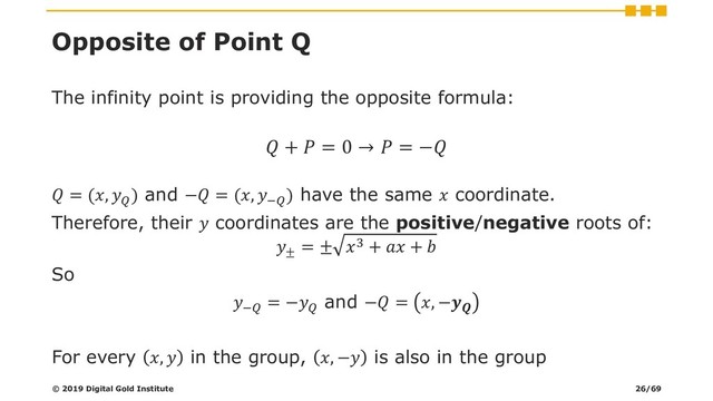 Opposite of Point Q
The infinity point is providing the opposite formula:
 +  = 0 →  = −
 = (, 
) and − = (, −
) have the same  coordinate.
Therefore, their  coordinates are the positive/negative roots of:
±
= ± 3 +  + 
So
−
= −
and − = , −
For every ,  in the group, , − is also in the group
© 2019 Digital Gold Institute 26/69
