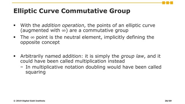 Elliptic Curve Commutative Group
▪ With the addition operation, the points of an elliptic curve
(augmented with ∞) are a commutative group
▪ The ∞ point is the neutral element, implicitly defining the
opposite concept
▪ Arbitrarily named addition: it is simply the group law, and it
could have been called multiplication instead
− In multiplicative notation doubling would have been called
squaring
© 2019 Digital Gold Institute 28/69
