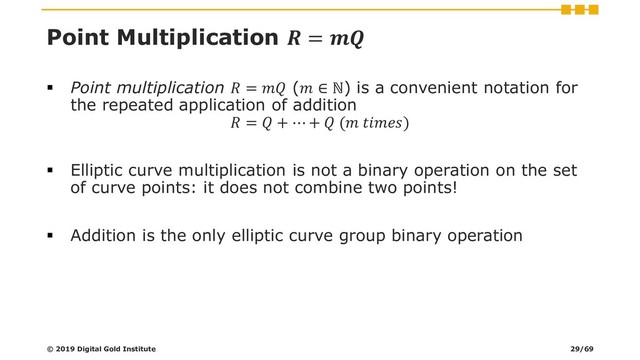 Point Multiplication  = 
▪ Point multiplication  =  ( ∈ ℕ) is a convenient notation for
the repeated application of addition
 =  + ⋯ +  ( )
▪ Elliptic curve multiplication is not a binary operation on the set
of curve points: it does not combine two points!
▪ Addition is the only elliptic curve group binary operation
© 2019 Digital Gold Institute 29/69
