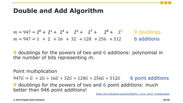 Double and Add Algorithm
 = 947 = 20 + 21 + 24 + 25 + 27 + 28 + 2 9 doublings
 = 947 = 1 + 2 + 16 + 32 + 128 + 256 + 512 6 additions
9 doublings for the powers of two and 6 additions: polynomial in
the number of bits representing m.
Point multiplication
947 =  + 2 + 16 + 32 + 128 + 256 + 512 6 point additions
9 doublings for the powers of two and 6 point additions: much
better than 946 point additions!
© 2019 Digital Gold Institute
https://en.wikipedia.org/wiki/Elliptic_curve_point_multiplication
30/69
