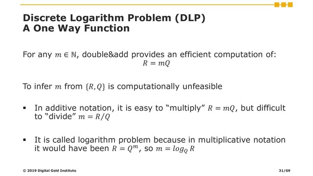 Discrete Logarithm Problem (DLP)
A One Way Function
For any  ∈ ℕ, double&add provides an efficient computation of:
 = 
To infer  from {, } is computationally unfeasible
▪ In additive notation, it is easy to “multiply”  = , but difficult
to “divide”  = Τ
 
▪ It is called logarithm problem because in multiplicative notation
it would have been  = , so  = 

© 2019 Digital Gold Institute 31/69
