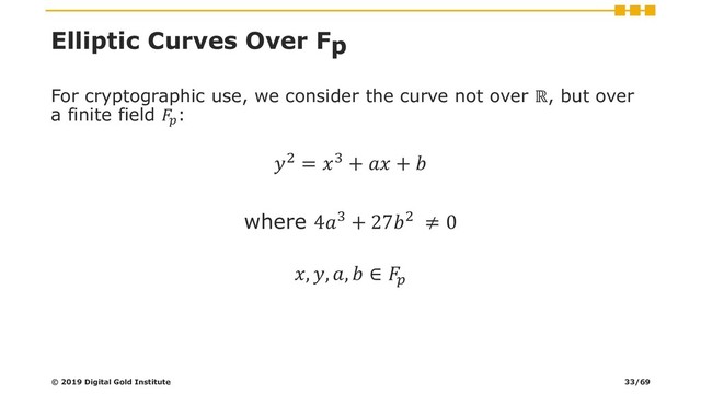 Elliptic Curves Over Fp
For cryptographic use, we consider the curve not over ℝ, but over
a finite field 
:
2 = 3 +  + 
where 43 + 272 ≠ 0
, , ,  ∈ 
© 2019 Digital Gold Institute 33/69
