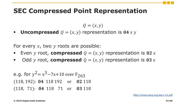 SEC Compressed Point Representation
 = (, )
▪ Uncompressed  = ,  representation is   
For every , two  roots are possible:
▪ Even  root, compressed  = ,  representation is  
▪ Odd  root, compressed  = ,  representation is  
e.g. for y2= x3−7x+10 over F263
(118, 192):  118 192 or  118
(118, 71):  118 71 or  118
© 2019 Digital Gold Institute
http://www.secg.org/sec1-v2.pdf
37/69
