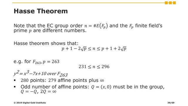 Hasse Theorem
Note that the EC group order  = # 
and the 
finite field’s
prime  are different numbers.
Hasse theorem shows that:
 + 1 − 2  ≤  ≤  + 1 + 2 
e.g. for 263
,  = 263
231 ≤  ≤ 296
y2= x3−7x+10 over F263
▪ 280 points: 279 affine points plus ∞
▪ Odd number of affine points:  = , 0 must be in the group,
 = −, 2 = ∞
© 2019 Digital Gold Institute 39/69
