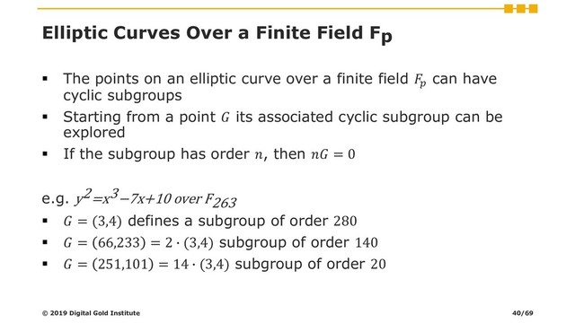 Elliptic Curves Over a Finite Field Fp
▪ The points on an elliptic curve over a finite field 
can have
cyclic subgroups
▪ Starting from a point  its associated cyclic subgroup can be
explored
▪ If the subgroup has order , then  = 0
e.g. y2=x3−7x+10 over F263
▪  = (3,4) defines a subgroup of order 280
▪  = 66,233 = 2 ∙ (3,4) subgroup of order 140
▪  = 251,101 = 14 ∙ (3,4) subgroup of order 20
© 2019 Digital Gold Institute 40/69
