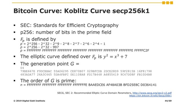 Bitcoin Curve: Koblitz Curve secp256k1
▪ SEC: Standards for Efficient Cryptography
▪ p256: number of bits in the prime field
▪ 
is defined by
p = 2^256 - 2^32 - 2^9 - 2^8 - 2^7 - 2^6 - 2^4 – 1
p = 2^256 - 2^32 - 997
p = FFFFFFFF FFFFFFFF FFFFFFFF FFFFFFFF FFFFFFFF FFFFFFFF FFFFFFFE FFFFFC2F
▪ The elliptic curve defined over 
is 2 = 3 + 7
▪ The generation point G =
04
79BE667E F9DCBBAC 55A06295 CE870B07 029BFCDB 2DCE28D9 59F2815B 16F81798
483ADA77 26A3C465 5DA4FBFC 0E1108A8 FD17B448 A6855419 9C47D08F FB10D4B8
▪ The order of G is prime:
n = FFFFFFFF FFFFFFFF FFFFFFFF FFFFFFFE BAAEDCE6 AF48A03B BFD25E8C D0364141
© 2019 Digital Gold Institute
SECG, SEC 2: Recommended Elliptic Curve Domain Parameters, http://www.secg.org/sec2-v2.pdf
https://en.bitcoin.it/wiki/Secp256k1
44/69
