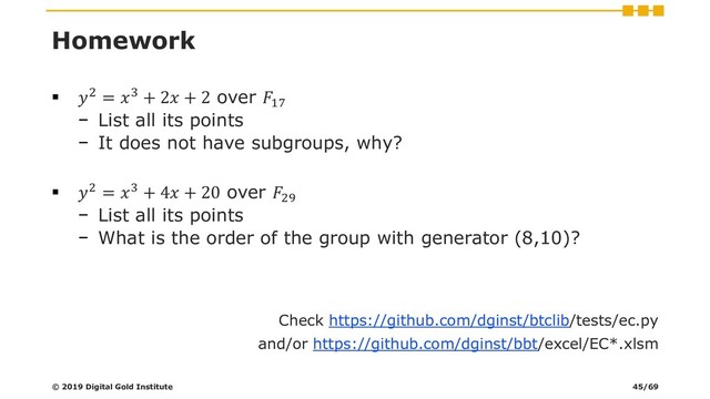 Homework
▪ 2 = 3 + 2 + 2 over 17
− List all its points
− It does not have subgroups, why?
▪ 2 = 3 + 4 + 20 over 29
− List all its points
− What is the order of the group with generator (8,10)?
Check https://github.com/dginst/btclib/tests/ec.py
and/or https://github.com/dginst/bbt/excel/EC*.xlsm
© 2019 Digital Gold Institute 45/69
