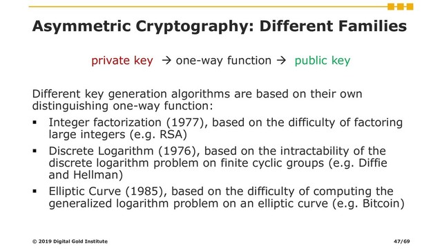 Asymmetric Cryptography: Different Families
private key → one-way function → public key
Different key generation algorithms are based on their own
distinguishing one-way function:
▪ Integer factorization (1977), based on the difficulty of factoring
large integers (e.g. RSA)
▪ Discrete Logarithm (1976), based on the intractability of the
discrete logarithm problem on finite cyclic groups (e.g. Diffie
and Hellman)
▪ Elliptic Curve (1985), based on the difficulty of computing the
generalized logarithm problem on an elliptic curve (e.g. Bitcoin)
© 2019 Digital Gold Institute 47/69
