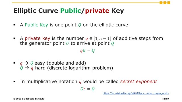 Elliptic Curve Public/private Key
▪ A Public Key is one point  on the elliptic curve
▪ A private key is the number  ∈ [1,  − 1] of additive steps from
the generator point  to arrive at point 
 = 
▪  →  easy (double and add)
 →  hard (discrete logarithm problem)
▪ In multiplicative notation  would be called secret exponent
 = 
© 2019 Digital Gold Institute
https://en.wikipedia.org/wiki/Elliptic_curve_cryptography
48/69
