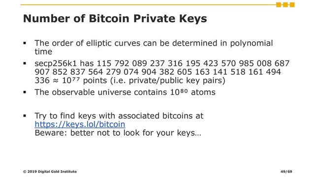 Number of Bitcoin Private Keys
▪ The order of elliptic curves can be determined in polynomial
time
▪ secp256k1 has 115 792 089 237 316 195 423 570 985 008 687
907 852 837 564 279 074 904 382 605 163 141 518 161 494
336 ≈ 10⁷⁷ points (i.e. private/public key pairs)
▪ The observable universe contains 10⁸⁰ atoms
▪ Try to find keys with associated bitcoins at
https://keys.lol/bitcoin
Beware: better not to look for your keys…
© 2019 Digital Gold Institute 49/69

