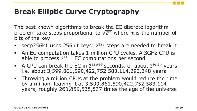 Break Elliptic Curve Cryptography
The best known algorithms to break the EC discrete logarithm
problem take steps proportional to 2 where  is the number of
bits of the key
▪ secp256k1 uses 256bit keys: 2128 steps are needed to break it
▪ An EC computation takes 1 million CPU cycles. A 3GHz CPU is
able to process 211.55 EC computations per second
▪ A CPU can break the EC in 2116.45 seconds, or about 291.54 years,
i.e. about 3,599,861,590,422,752,583,114,293,248 years
▪ Throwing a million CPUs at the problem would reduce the time
by a million, leaving it at 3,599,861,590,422,752,583,114
years, roughly 260,859,535,537 times the age of the universe
© 2019 Digital Gold Institute 50/69
