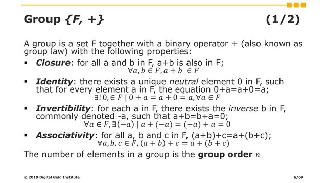 Group {F, +} (1/2)
A group is a set F together with a binary operator + (also known as
group law) with the following properties:
▪ Closure: for all a and b in F, a+b is also in F;
∀,  ∈ ,  +  ∈ 
▪ Identity: there exists a unique neutral element 0 in F, such
that for every element a in F, the equation 0+a=a+0=a;
∃! 0, ∈  | 0 +  =  + 0 = , ∀ ∈ 
▪ Invertibility: for each a in F, there exists the inverse b in F,
commonly denoted -a, such that a+b=b+a=0;
∀ ∈ , ∃ − |  + (−) = (−) +  = 0
▪ Associativity: for all a, b and c in F, (a+b)+c=a+(b+c);
∀, ,  ∈ ,  +  +  =  + ( + )
The number of elements in a group is the group order 
© 2019 Digital Gold Institute 6/69
