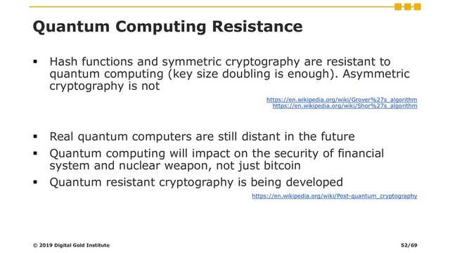 Quantum Computing Resistance
▪ Hash functions and symmetric cryptography are resistant to
quantum computing (key size doubling is enough). Asymmetric
cryptography is not
https://en.wikipedia.org/wiki/Grover%27s_algorithm
https://en.wikipedia.org/wiki/Shor%27s_algorithm
▪ Real quantum computers are still distant in the future
▪ Quantum computing will impact on the security of financial
system and nuclear weapon, not just bitcoin
▪ Quantum resistant cryptography is being developed
https://en.wikipedia.org/wiki/Post-quantum_cryptography
© 2019 Digital Gold Institute 52/69
