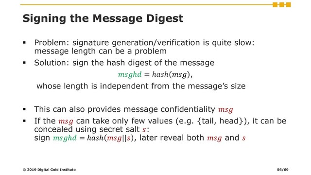 Signing the Message Digest
▪ Problem: signature generation/verification is quite slow:
message length can be a problem
▪ Solution: sign the hash digest of the message
ℎ = ℎℎ  ,
whose length is independent from the message’s size
▪ This can also provides message confidentiality 
▪ If the  can take only few values (e.g. {tail, head}), it can be
concealed using secret salt :
sign ℎ = ℎℎ || , later reveal both  and 
© 2019 Digital Gold Institute 56/69
